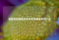国家电投国核自仪发布和睿全系列产品