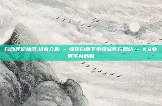 自动评论神器,抖音充粉 - 绿砖自助下单商城官方网站 - KS业务平台秒到