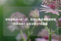 买抖音粉丝10元一万，如何以低成本快速获取抖音粉丝？亿乐社区SUP货源站