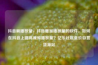 抖音刷播放量，抖音增加播放量的软件，如何在抖音上提高视频播放量？亿乐社区低价自营货源站