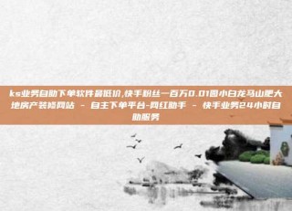 ks业务自助下单软件最低价,快手粉丝一百万0.01园小白龙马山肥大地房产装修网站 - 自主下单平台-网红助手 - 快手业务24小时自助服务
