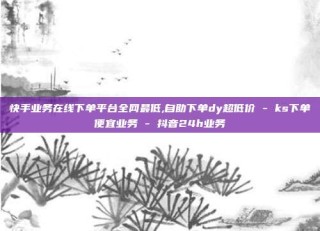 快手业务在线下单平台全网最低,自助下单dy超低价 - ks下单便宜业务 - 抖音24h业务