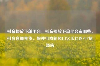 抖音播放下单平台，抖音播放下单平台有哪些，抖音直播带货，解锁电商新风口亿乐社区SUP货源站