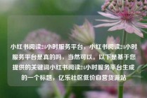 小红书阅读24小时服务平台，小红书阅读24小时服务平台是真的吗，当然可以。以下是基于您提供的关键词小红书阅读24小时服务平台生成的一个标题，亿乐社区低价自营货源站