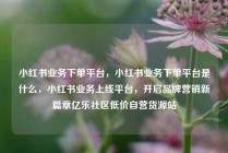 小红书业务下单平台，小红书业务下单平台是什么，小红书业务上线平台，开启品牌营销新篇章亿乐社区低价自营货源站