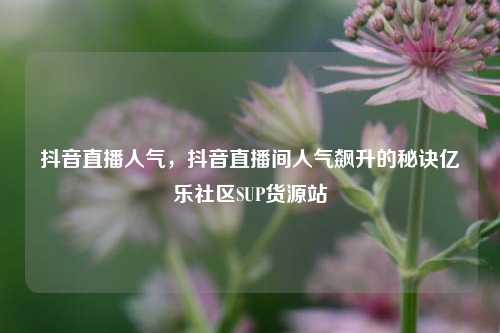 抖音直播人气，抖音直播间人气飙升的秘诀亿乐社区SUP货源站  第1张