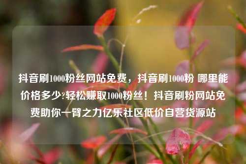 抖音刷1000粉丝网站免费	，抖音刷1000粉 哪里能价格多少?轻松赚取1000粉丝！抖音刷粉网站免费助你一臂之力亿乐社区低价自营货源站  第1张