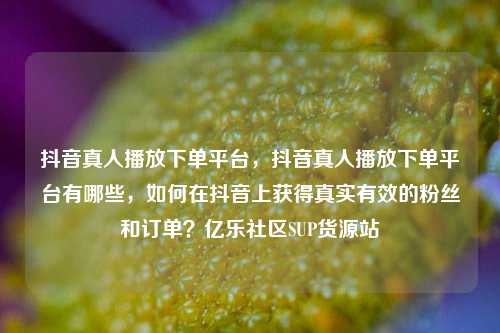 抖音真人播放下单平台	，抖音真人播放下单平台有哪些，如何在抖音上获得真实有效的粉丝和订单？亿乐社区SUP货源站  第1张