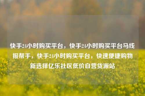 快手24小时购买平台，快手24小时购买平台马线报帮手，快手24小时购买平台	，快速便捷购物新选择亿乐社区低价自营货源站  第1张