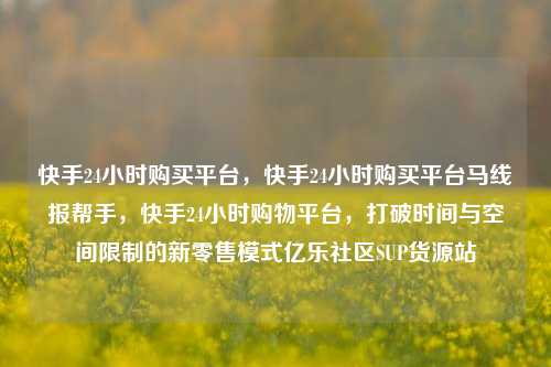 快手24小时购买平台	，快手24小时购买平台马线报帮手，快手24小时购物平台，打破时间与空间限制的新零售模式亿乐社区SUP货源站  第1张