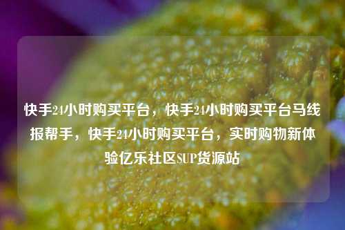 快手24小时购买平台	，快手24小时购买平台马线报帮手，快手24小时购买平台，实时购物新体验亿乐社区SUP货源站  第1张