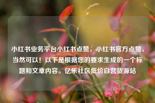 小红书业务平台小红书点赞，小红书官方点赞	，当然可以！以下是根据您的要求生成的一个标题和文章内容。亿乐社区低价自营货源站  第1张