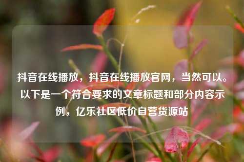 抖音在线播放，抖音在线播放官网	，当然可以。以下是一个符合要求的文章标题和部分内容示例，亿乐社区低价自营货源站  第1张
